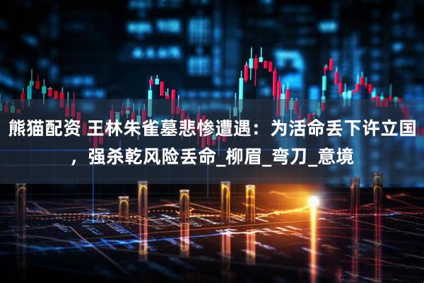 熊猫配资 王林朱雀墓悲惨遭遇：为活命丢下许立国，强杀乾风险丢命_柳眉_弯刀_意境