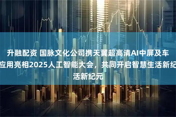 升融配资 国脉文化公司携天翼超高清AI中屏及车载应用亮相2025人工智能大会，共同开启智慧生活新纪元