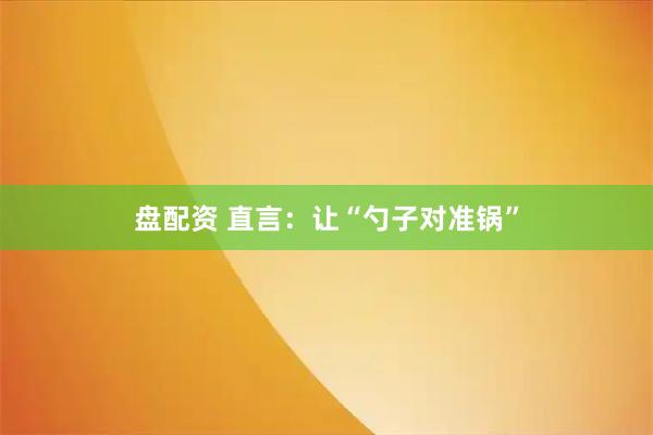 盘配资 直言：让“勺子对准锅”