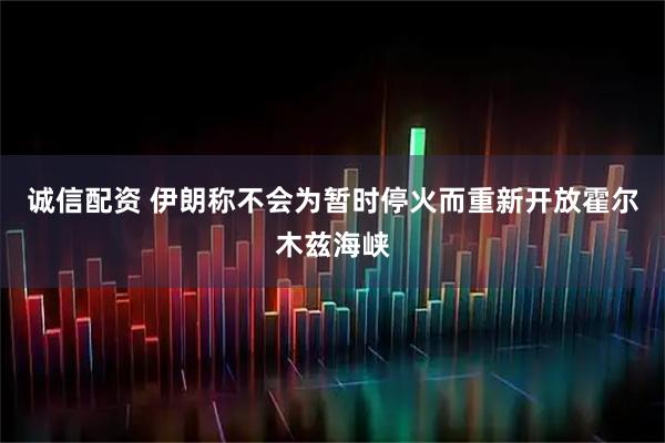 诚信配资 伊朗称不会为暂时停火而重新开放霍尔木兹海峡