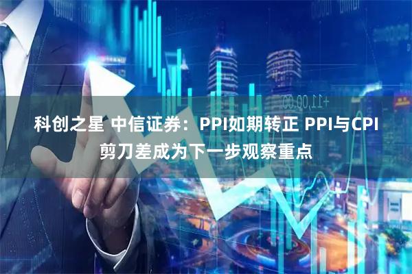 科创之星 中信证券：PPI如期转正 PPI与CPI剪刀差成为下一步观察重点