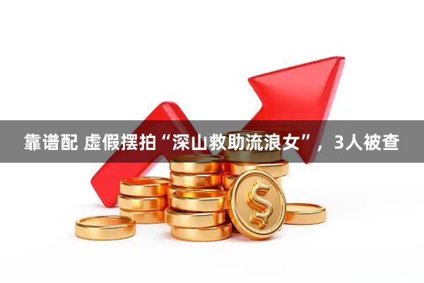 靠谱配 虚假摆拍“深山救助流浪女”,3人被查